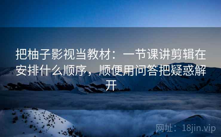 把柚子影视当教材:一节课讲剪辑在安排什么顺序,顺便用问答把疑惑解开 把柚子影视当教材:一节课讲剪辑在安排什么顺序,顺便用问答把疑惑解开