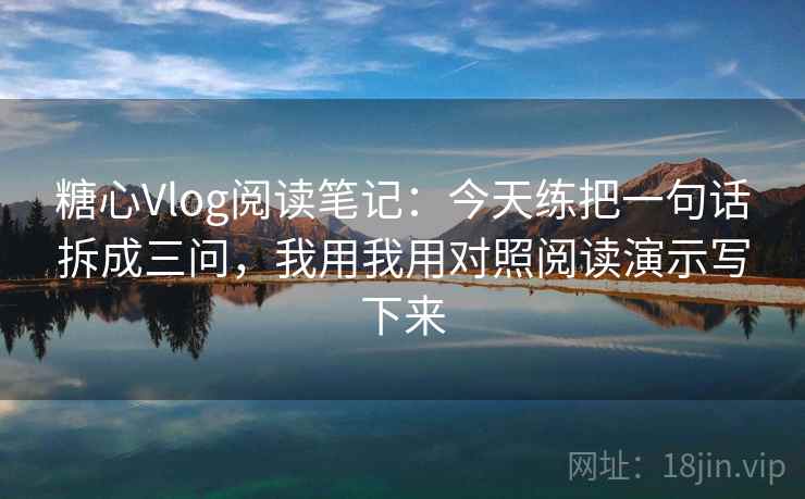 糖心Vlog阅读笔记：今天练把一句话拆成三问，我用我用对照阅读演示写下来