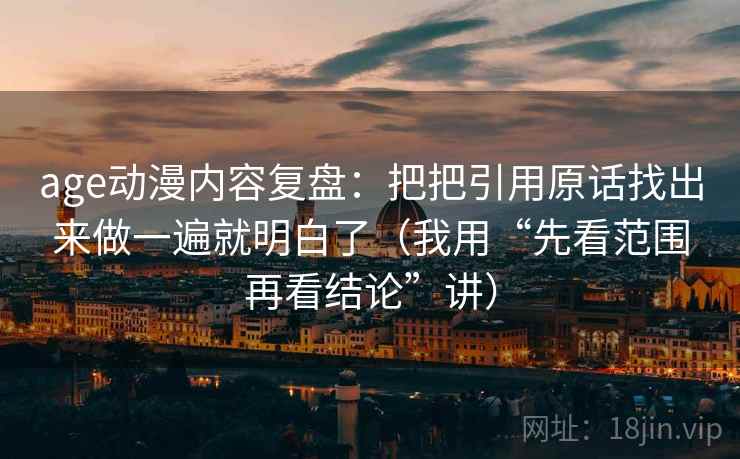 age动漫内容复盘：把把引用原话找出来做一遍就明白了（我用“先看范围再看结论”讲）