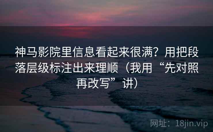 神马影院里信息看起来很满？用把段落层级标注出来理顺（我用“先对照再改写”讲）