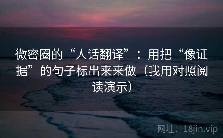 微密圈的“人话翻译”：用把“像证据”的句子标出来来做（我用对照阅读演示）