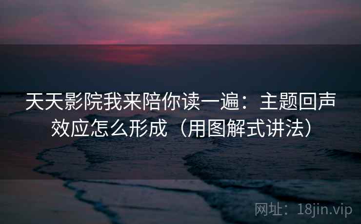 天天影院我来陪你读一遍：主题回声效应怎么形成（用图解式讲法）