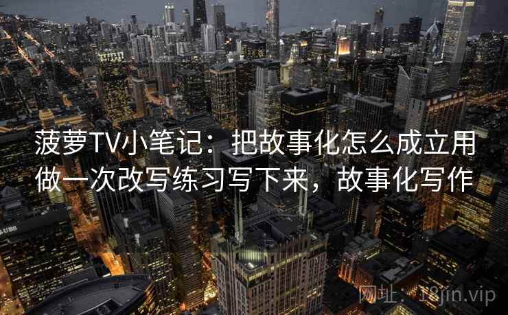 菠萝TV小笔记：把故事化怎么成立用做一次改写练习写下来，故事化写作